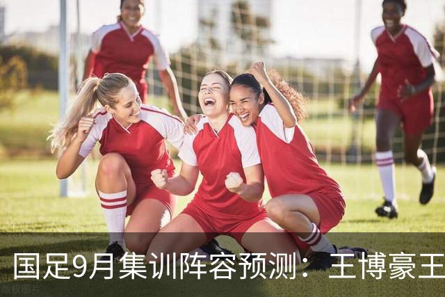 国足9月集训阵容预测：王博豪王钰栋等年轻球员将成为主力
